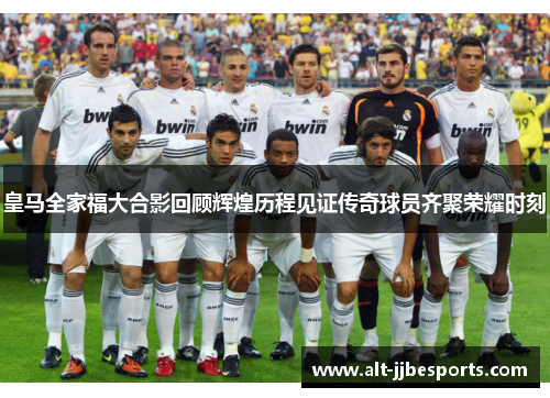 皇马全家福大合影回顾辉煌历程见证传奇球员齐聚荣耀时刻
