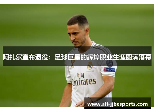 阿扎尔宣布退役:足球巨星的辉煌职业生涯圆满落幕 阿扎尔宣布退役:足球巨星的辉煌职业生涯圆满落幕