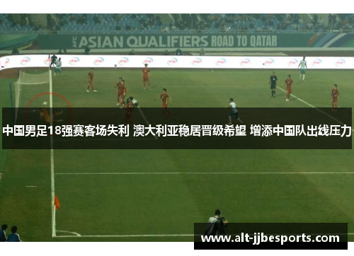 中国男足18强赛客场失利 澳大利亚稳居晋级希望 增添中国队出线压力 中国男足18强赛客场失利 澳大利亚稳居晋级希望 增添中国队出线压力